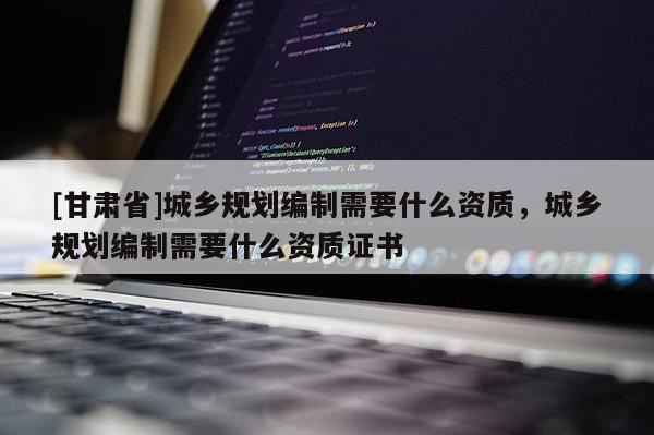 [甘肅省]城鄉(xiāng)規(guī)劃編制需要什么資質，城鄉(xiāng)規(guī)劃編制需要什么資質證書