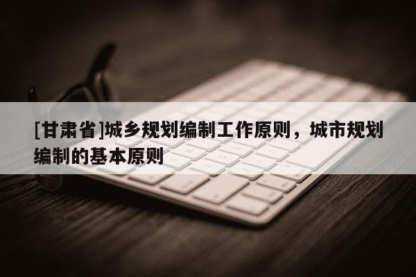 [甘肅省]城鄉(xiāng)規(guī)劃編制工作原則，城市規(guī)劃編制的基本原則