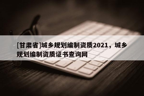 [甘肅省]城鄉(xiāng)規(guī)劃編制資質(zhì)2021，城鄉(xiāng)規(guī)劃編制資質(zhì)證書查詢網(wǎng)