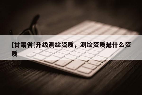 [甘肅省]升級(jí)測(cè)繪資質(zhì)，測(cè)繪資質(zhì)是什么資質(zhì)