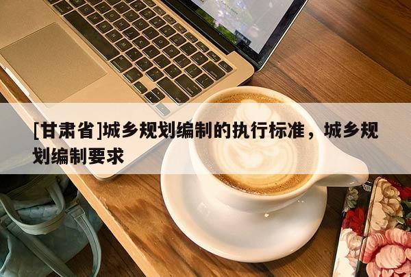 [甘肅省]城鄉(xiāng)規(guī)劃編制的執(zhí)行標(biāo)準(zhǔn)，城鄉(xiāng)規(guī)劃編制要求