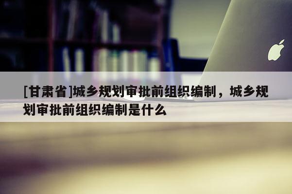[甘肅省]城鄉(xiāng)規(guī)劃審批前組織編制，城鄉(xiāng)規(guī)劃審批前組織編制是什么