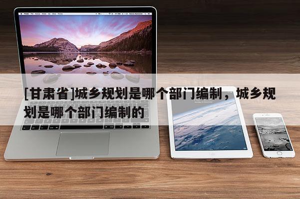 [甘肅省]城鄉(xiāng)規(guī)劃是哪個部門編制，城鄉(xiāng)規(guī)劃是哪個部門編制的