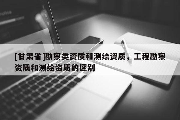[甘肅省]勘察類資質(zhì)和測(cè)繪資質(zhì)，工程勘察資質(zhì)和測(cè)繪資質(zhì)的區(qū)別