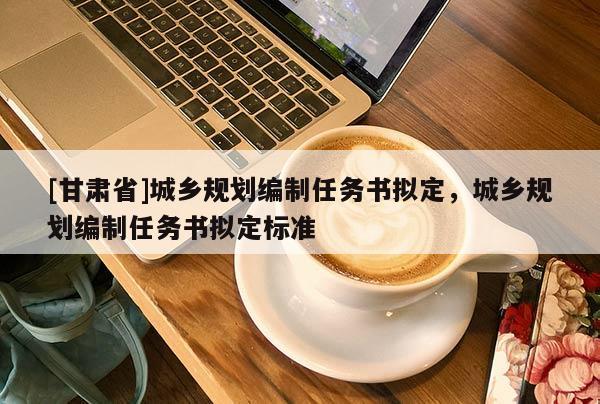 [甘肅省]城鄉(xiāng)規(guī)劃編制任務書擬定，城鄉(xiāng)規(guī)劃編制任務書擬定標準