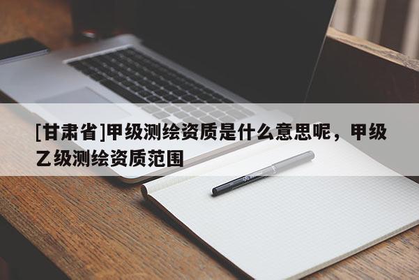 [甘肅省]甲級(jí)測(cè)繪資質(zhì)是什么意思呢，甲級(jí)乙級(jí)測(cè)繪資質(zhì)范圍