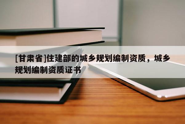[甘肅省]住建部的城鄉(xiāng)規(guī)劃編制資質(zhì)，城鄉(xiāng)規(guī)劃編制資質(zhì)證書
