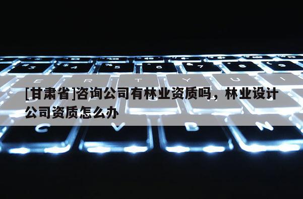 [甘肅省]咨詢公司有林業(yè)資質(zhì)嗎，林業(yè)設(shè)計(jì)公司資質(zhì)怎么辦