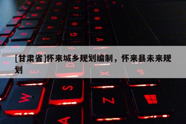 [甘肅省]懷來城鄉(xiāng)規(guī)劃編制，懷來縣未來規(guī)劃