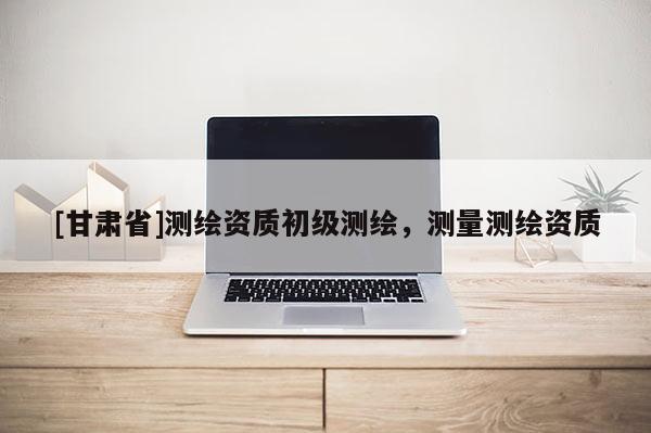 [甘肅省]測(cè)繪資質(zhì)初級(jí)測(cè)繪，測(cè)量測(cè)繪資質(zhì)