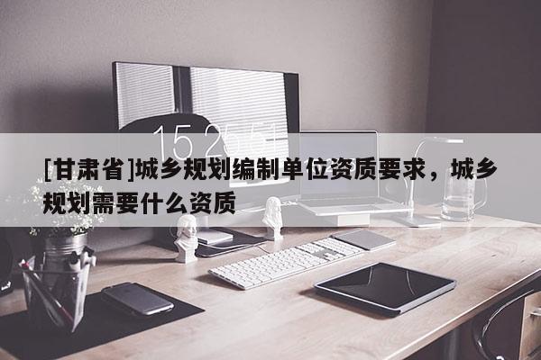 [甘肅省]城鄉(xiāng)規(guī)劃編制單位資質(zhì)要求，城鄉(xiāng)規(guī)劃需要什么資質(zhì)