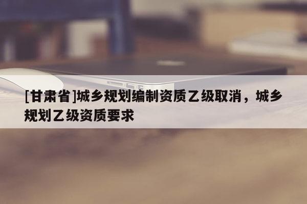 [甘肅省]城鄉(xiāng)規(guī)劃編制資質(zhì)乙級取消，城鄉(xiāng)規(guī)劃乙級資質(zhì)要求