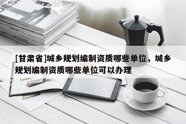 [甘肅省]城鄉(xiāng)規(guī)劃編制資質(zhì)哪些單位，城鄉(xiāng)規(guī)劃編制資質(zhì)哪些單位可以辦理