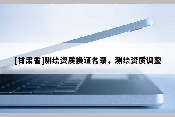 [甘肅省]測(cè)繪資質(zhì)換證名錄，測(cè)繪資質(zhì)調(diào)整