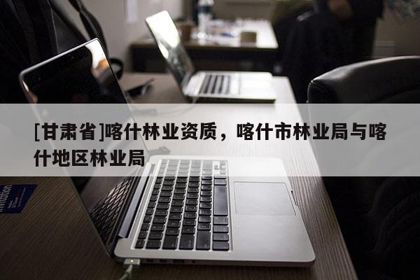 [甘肅省]喀什林業(yè)資質，喀什市林業(yè)局與喀什地區(qū)林業(yè)局
