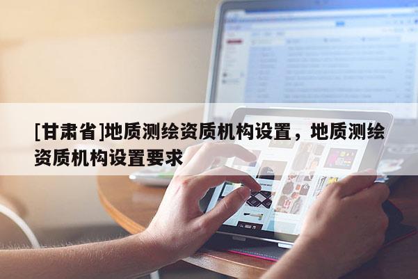 [甘肅省]地質(zhì)測繪資質(zhì)機構設置，地質(zhì)測繪資質(zhì)機構設置要求