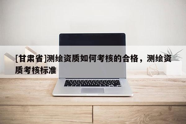 [甘肅省]測繪資質(zhì)如何考核的合格，測繪資質(zhì)考核標準