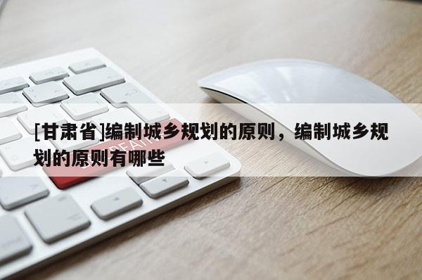 [甘肅省]編制城鄉(xiāng)規(guī)劃的原則，編制城鄉(xiāng)規(guī)劃的原則有哪些