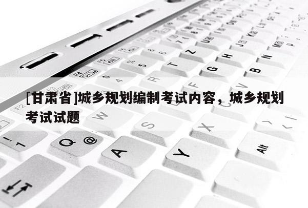 [甘肅省]城鄉(xiāng)規(guī)劃編制考試內(nèi)容，城鄉(xiāng)規(guī)劃考試試題