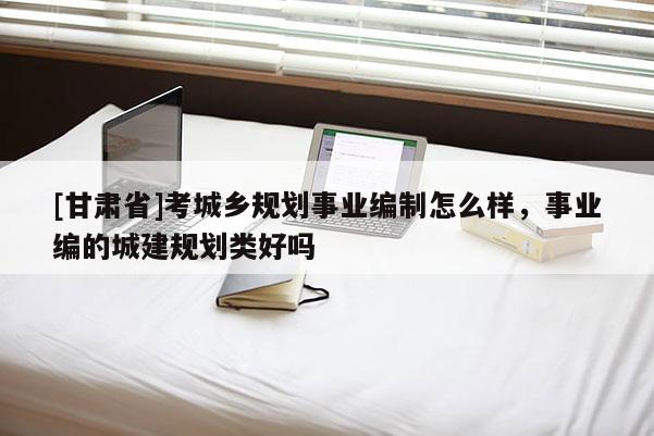 [甘肅省]考城鄉(xiāng)規(guī)劃事業(yè)編制怎么樣，事業(yè)編的城建規(guī)劃類好嗎