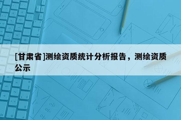 [甘肅省]測繪資質(zhì)統(tǒng)計分析報告，測繪資質(zhì)公示