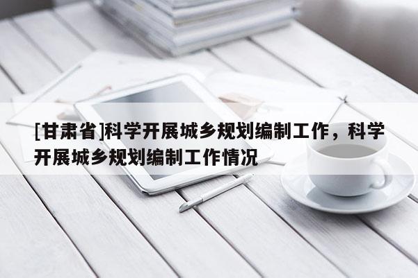 [甘肅省]科學(xué)開(kāi)展城鄉(xiāng)規(guī)劃編制工作，科學(xué)開(kāi)展城鄉(xiāng)規(guī)劃編制工作情況