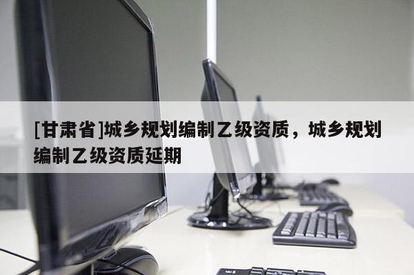 [甘肅省]城鄉(xiāng)規(guī)劃編制乙級資質(zhì)，城鄉(xiāng)規(guī)劃編制乙級資質(zhì)延期