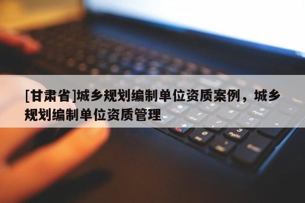[甘肅省]城鄉(xiāng)規(guī)劃編制單位資質(zhì)案例，城鄉(xiāng)規(guī)劃編制單位資質(zhì)管理