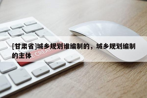 [甘肅省]城鄉(xiāng)規(guī)劃誰(shuí)編制的，城鄉(xiāng)規(guī)劃編制的主體