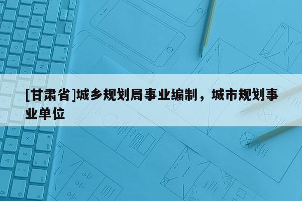 [甘肅省]城鄉(xiāng)規(guī)劃局事業(yè)編制，城市規(guī)劃事業(yè)單位