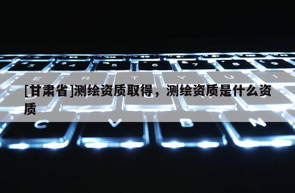 [甘肅省]測繪資質(zhì)取得，測繪資質(zhì)是什么資質(zhì)