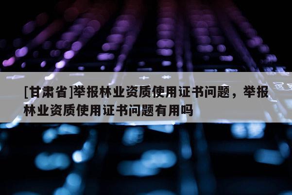 [甘肅省]舉報(bào)林業(yè)資質(zhì)使用證書問題，舉報(bào)林業(yè)資質(zhì)使用證書問題有用嗎