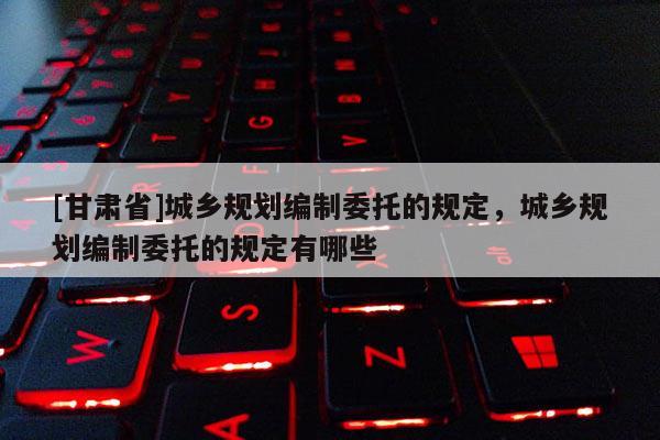 [甘肅省]城鄉(xiāng)規(guī)劃編制委托的規(guī)定，城鄉(xiāng)規(guī)劃編制委托的規(guī)定有哪些