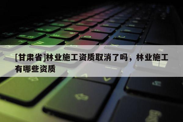 [甘肅省]林業(yè)施工資質(zhì)取消了嗎，林業(yè)施工有哪些資質(zhì)