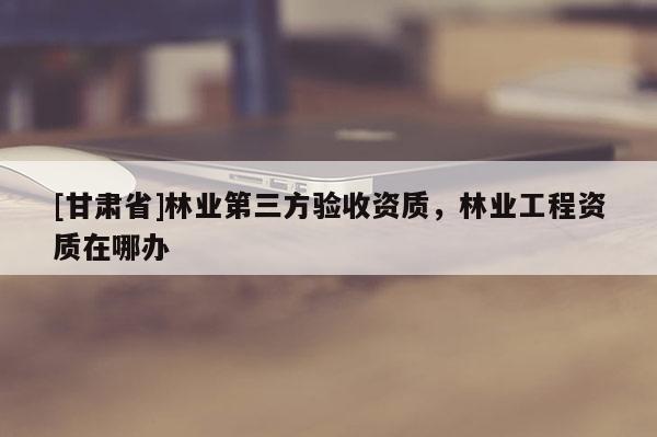 [甘肅省]林業(yè)第三方驗收資質，林業(yè)工程資質在哪辦