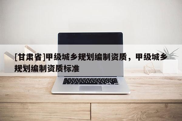 [甘肅省]甲級(jí)城鄉(xiāng)規(guī)劃編制資質(zhì)，甲級(jí)城鄉(xiāng)規(guī)劃編制資質(zhì)標(biāo)準(zhǔn)