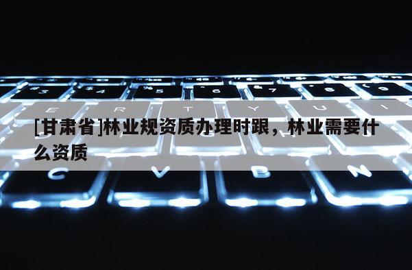 [甘肅省]林業(yè)規(guī)資質(zhì)辦理時(shí)跟，林業(yè)需要什么資質(zhì)