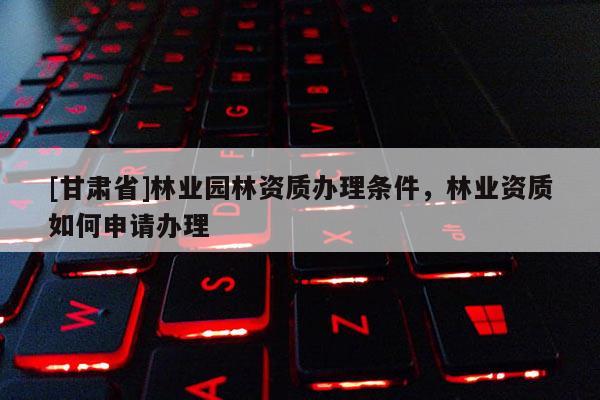 [甘肅省]林業(yè)園林資質(zhì)辦理?xiàng)l件，林業(yè)資質(zhì)如何申請辦理