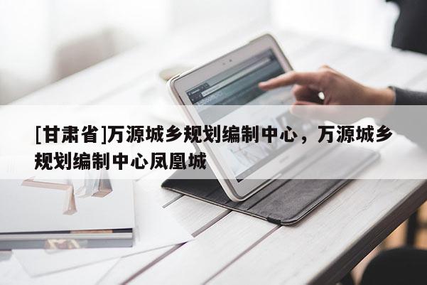 [甘肅省]萬源城鄉(xiāng)規(guī)劃編制中心，萬源城鄉(xiāng)規(guī)劃編制中心鳳凰城
