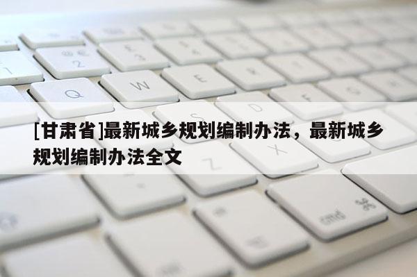 [甘肅省]最新城鄉(xiāng)規(guī)劃編制辦法，最新城鄉(xiāng)規(guī)劃編制辦法全文