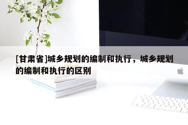 [甘肅省]城鄉(xiāng)規(guī)劃的編制和執(zhí)行，城鄉(xiāng)規(guī)劃的編制和執(zhí)行的區(qū)別