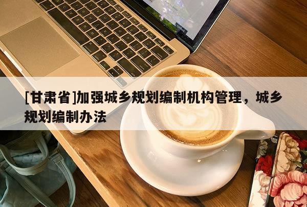 [甘肅省]加強城鄉(xiāng)規(guī)劃編制機構(gòu)管理，城鄉(xiāng)規(guī)劃編制辦法
