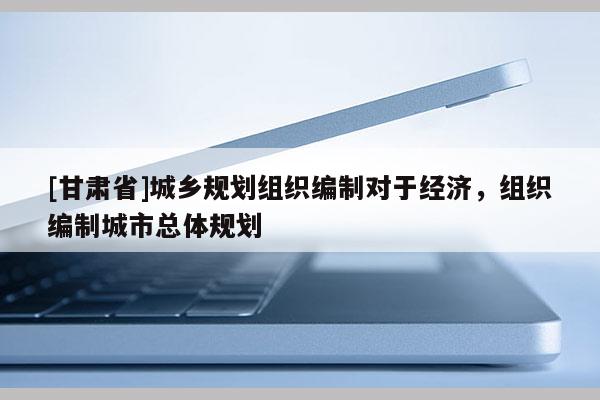 [甘肅省]城鄉(xiāng)規(guī)劃組織編制對于經(jīng)濟，組織編制城市總體規(guī)劃