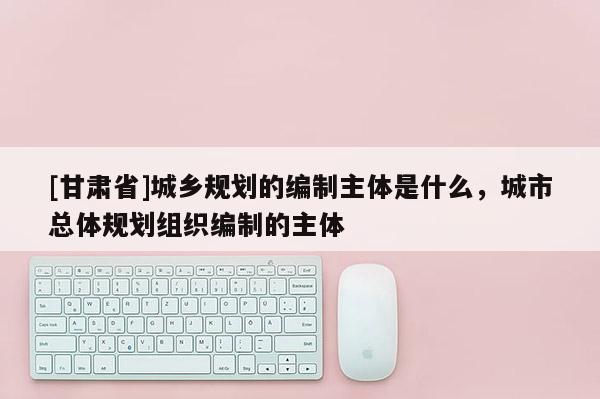 [甘肅省]城鄉(xiāng)規(guī)劃的編制主體是什么，城市總體規(guī)劃組織編制的主體