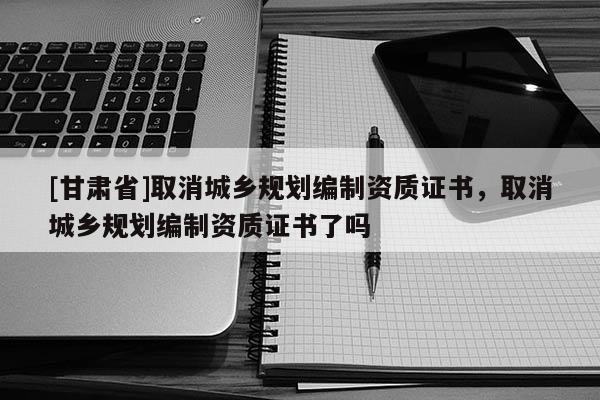 [甘肅省]取消城鄉(xiāng)規(guī)劃編制資質(zhì)證書，取消城鄉(xiāng)規(guī)劃編制資質(zhì)證書了嗎