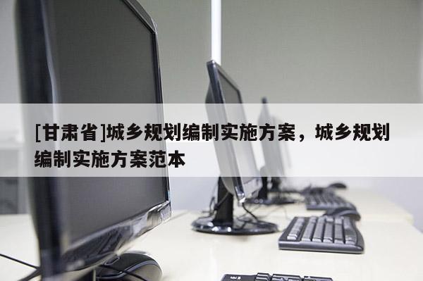 [甘肅省]城鄉(xiāng)規(guī)劃編制實(shí)施方案，城鄉(xiāng)規(guī)劃編制實(shí)施方案范本