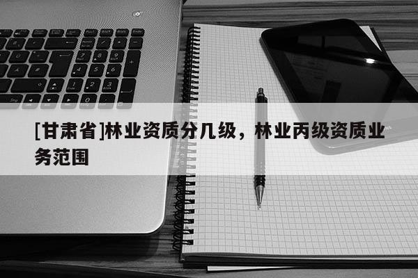 [甘肅省]林業(yè)資質(zhì)分幾級，林業(yè)丙級資質(zhì)業(yè)務范圍