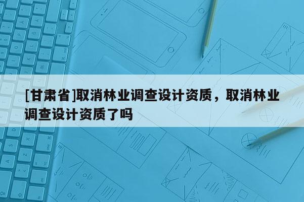 [甘肅省]取消林業(yè)調(diào)查設(shè)計(jì)資質(zhì)，取消林業(yè)調(diào)查設(shè)計(jì)資質(zhì)了嗎