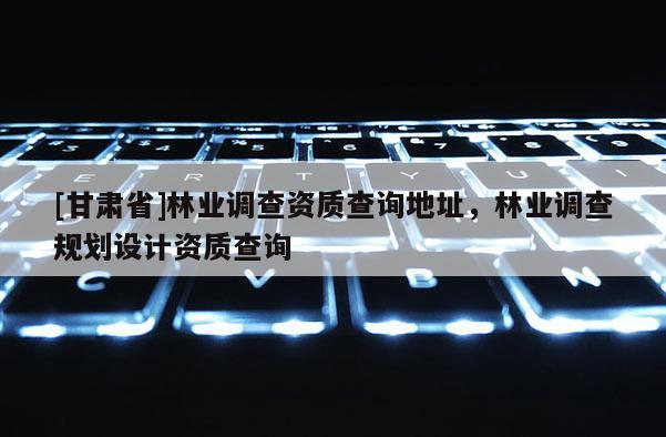 [甘肅省]林業(yè)調查資質查詢地址，林業(yè)調查規(guī)劃設計資質查詢