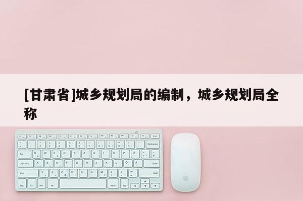 [甘肅省]城鄉(xiāng)規(guī)劃局的編制，城鄉(xiāng)規(guī)劃局全稱